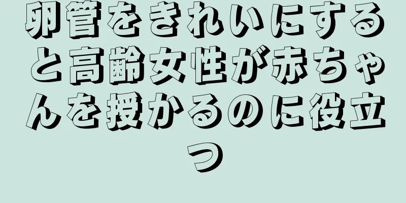 卵管をきれいにすると高齢女性が赤ちゃんを授かるのに役立つ