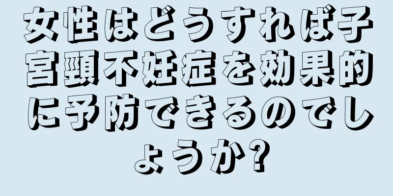 女性はどうすれば子宮頸不妊症を効果的に予防できるのでしょうか?