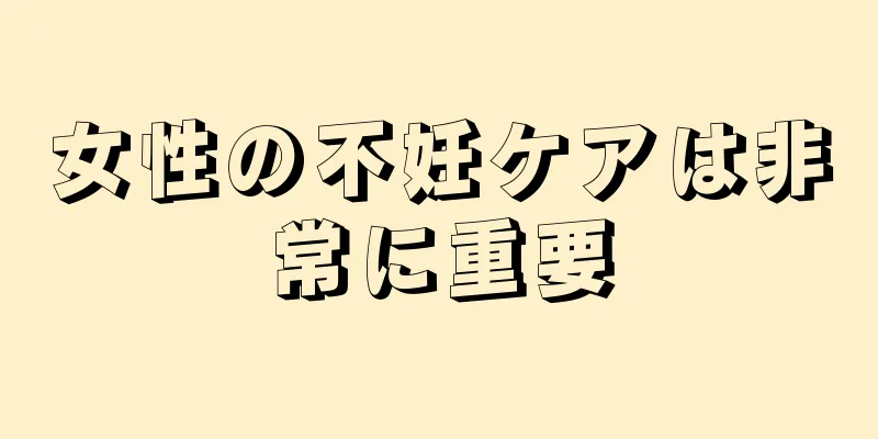 女性の不妊ケアは非常に重要