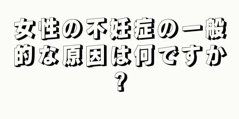 女性の不妊症の一般的な原因は何ですか?