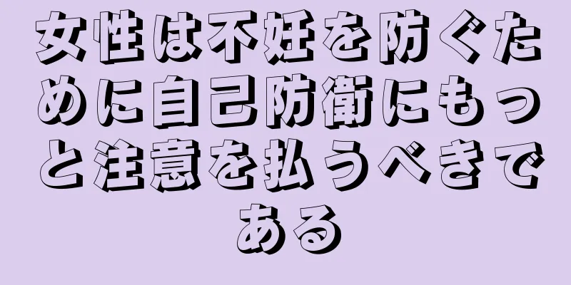 女性は不妊を防ぐために自己防衛にもっと注意を払うべきである