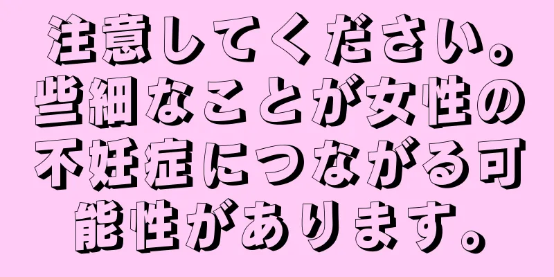 注意してください。些細なことが女性の不妊症につながる可能性があります。