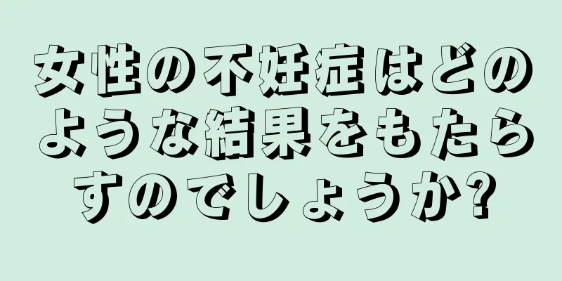 女性の不妊症はどのような結果をもたらすのでしょうか?