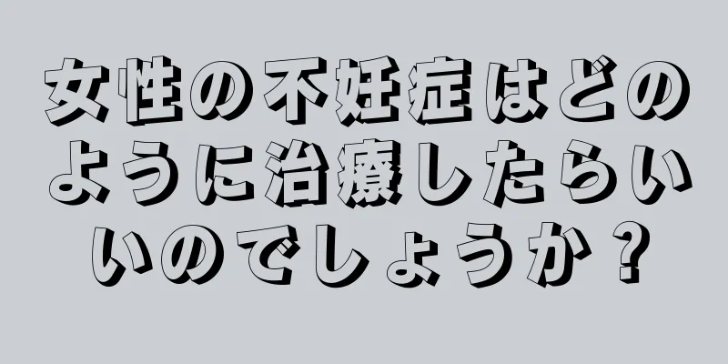 女性の不妊症はどのように治療したらいいのでしょうか？
