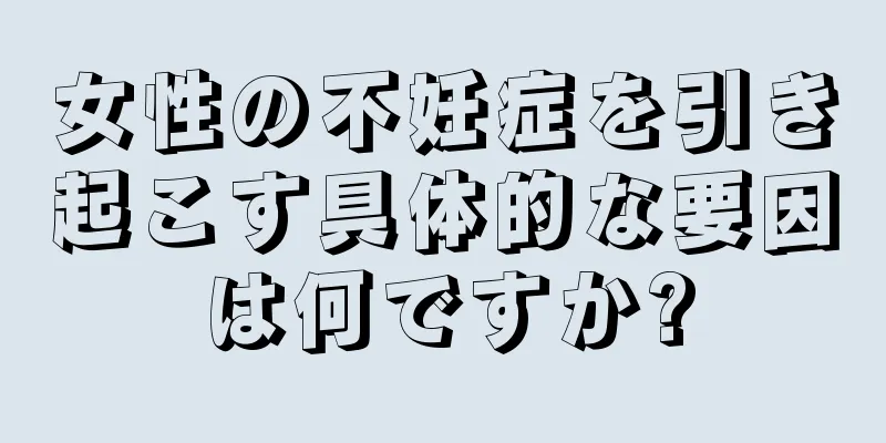 女性の不妊症を引き起こす具体的な要因は何ですか?