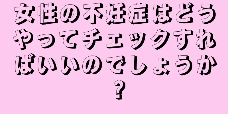 女性の不妊症はどうやってチェックすればいいのでしょうか？