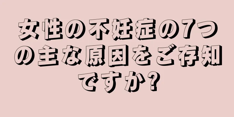 女性の不妊症の7つの主な原因をご存知ですか?