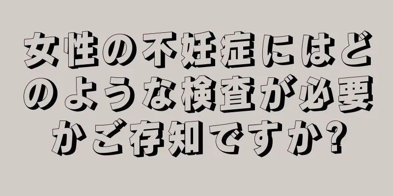 女性の不妊症にはどのような検査が必要かご存知ですか?
