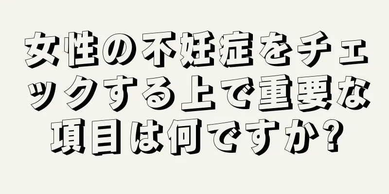 女性の不妊症をチェックする上で重要な項目は何ですか?