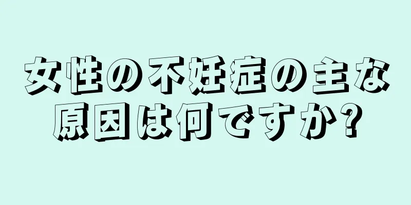 女性の不妊症の主な原因は何ですか?