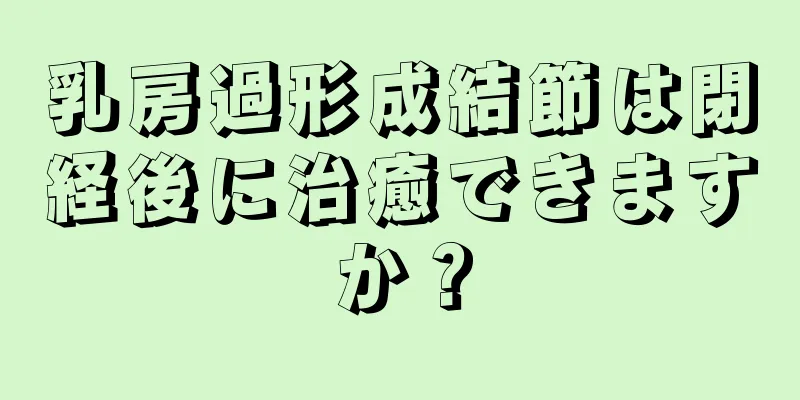 乳房過形成結節は閉経後に治癒できますか？