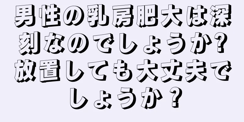 男性の乳房肥大は深刻なのでしょうか?放置しても大丈夫でしょうか？