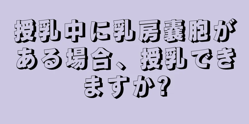 授乳中に乳房嚢胞がある場合、授乳できますか?