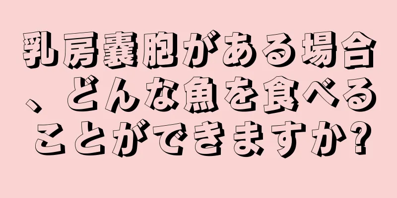 乳房嚢胞がある場合、どんな魚を食べることができますか?