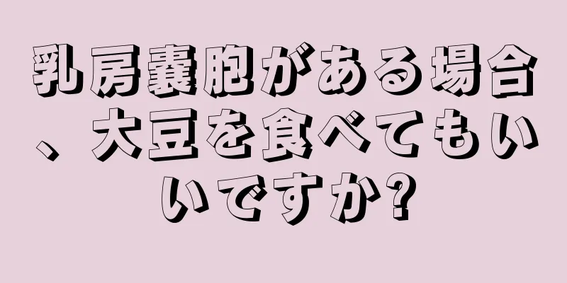 乳房嚢胞がある場合、大豆を食べてもいいですか?