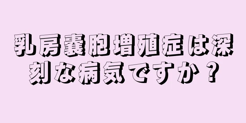 乳房嚢胞増殖症は深刻な病気ですか？