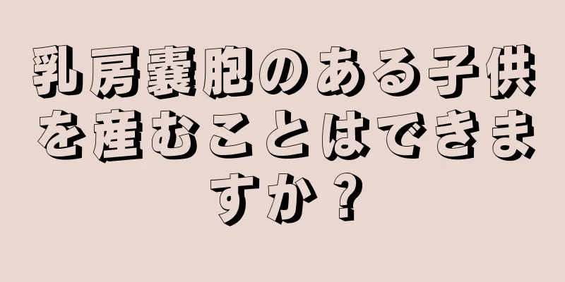 乳房嚢胞のある子供を産むことはできますか？