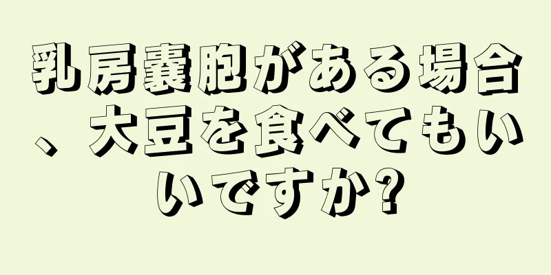 乳房嚢胞がある場合、大豆を食べてもいいですか?