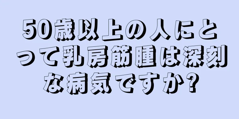 50歳以上の人にとって乳房筋腫は深刻な病気ですか?