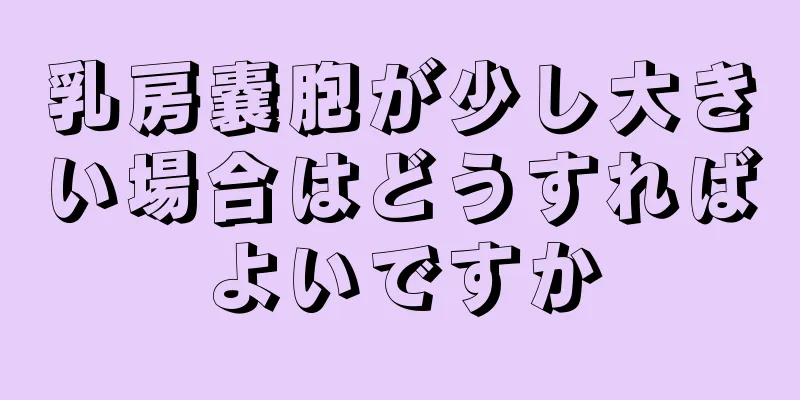 乳房嚢胞が少し大きい場合はどうすればよいですか