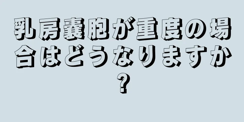 乳房嚢胞が重度の場合はどうなりますか?