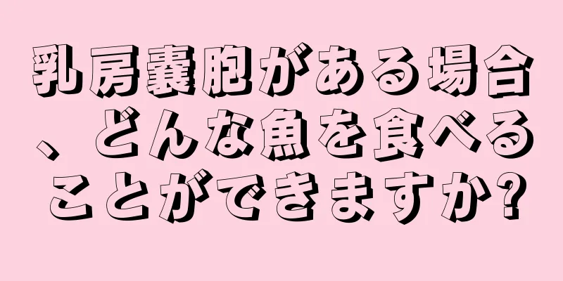 乳房嚢胞がある場合、どんな魚を食べることができますか?