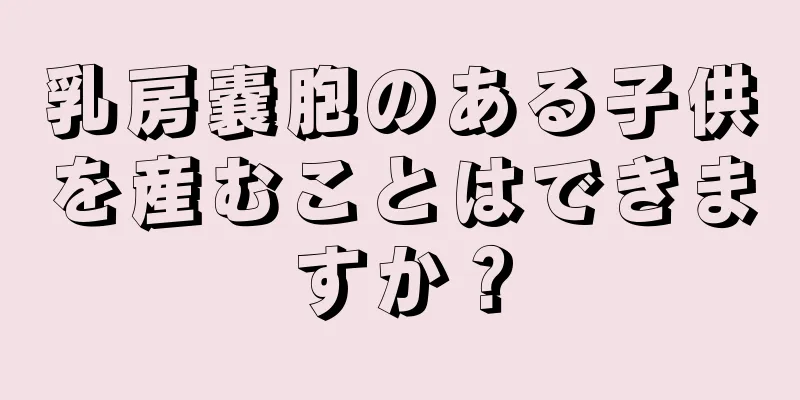 乳房嚢胞のある子供を産むことはできますか？
