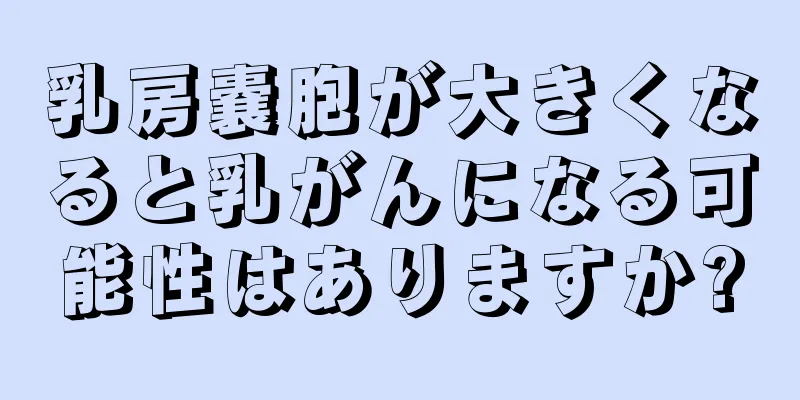 乳房嚢胞が大きくなると乳がんになる可能性はありますか?