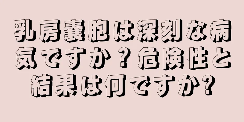 乳房嚢胞は深刻な病気ですか？危険性と結果は何ですか?