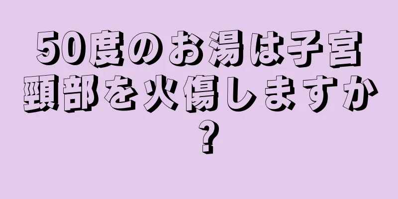 50度のお湯は子宮頸部を火傷しますか？