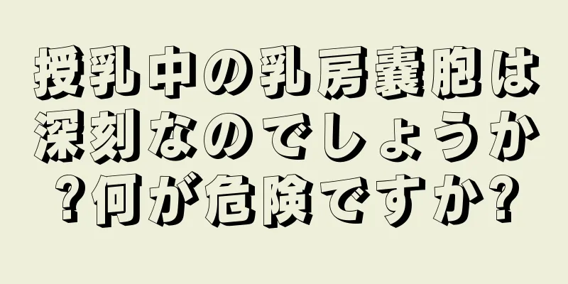授乳中の乳房嚢胞は深刻なのでしょうか?何が危険ですか?