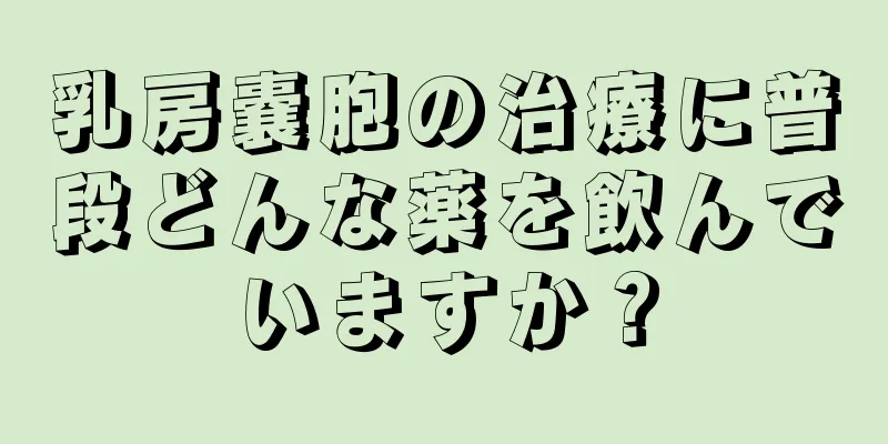 乳房嚢胞の治療に普段どんな薬を飲んでいますか？