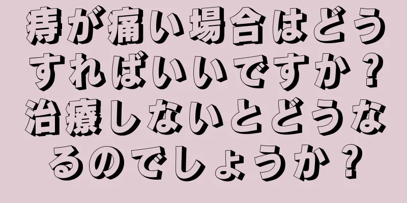 痔が痛い場合はどうすればいいですか？治療しないとどうなるのでしょうか？