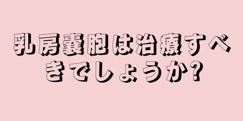 乳房嚢胞は治療すべきでしょうか?