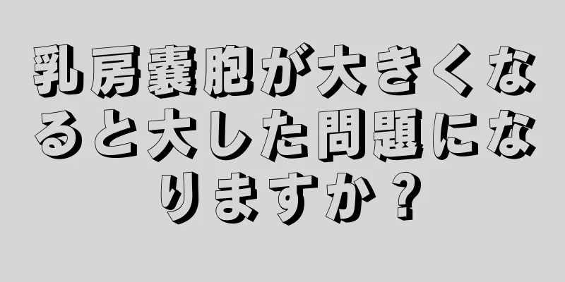 乳房嚢胞が大きくなると大した問題になりますか？