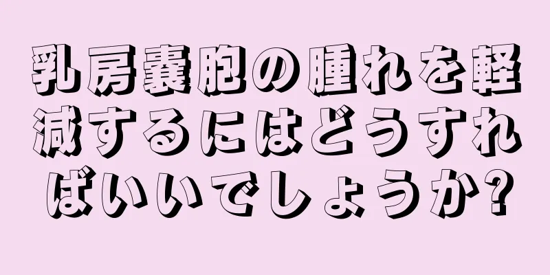 乳房嚢胞の腫れを軽減するにはどうすればいいでしょうか?