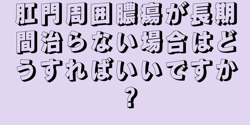 肛門周囲膿瘍が長期間治らない場合はどうすればいいですか？