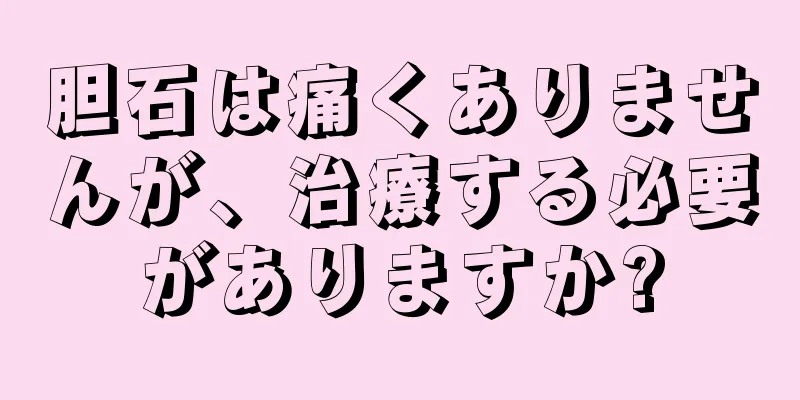 胆石は痛くありませんが、治療する必要がありますか?