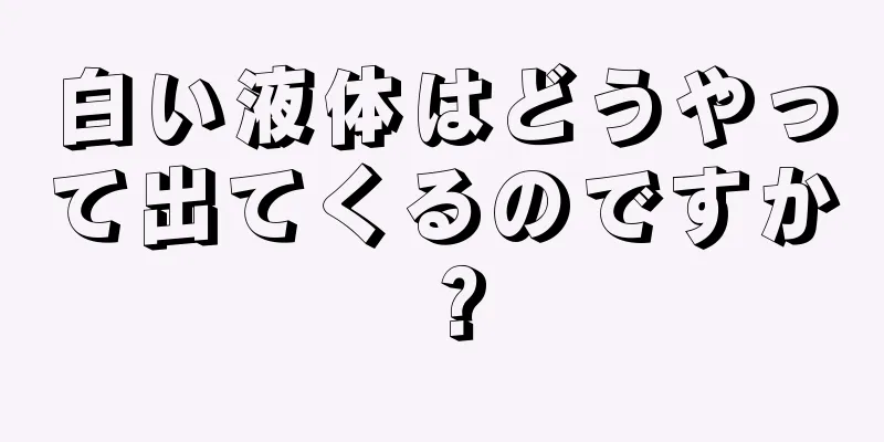 白い液体はどうやって出てくるのですか？
