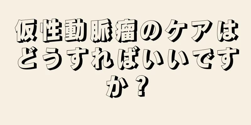 仮性動脈瘤のケアはどうすればいいですか？
