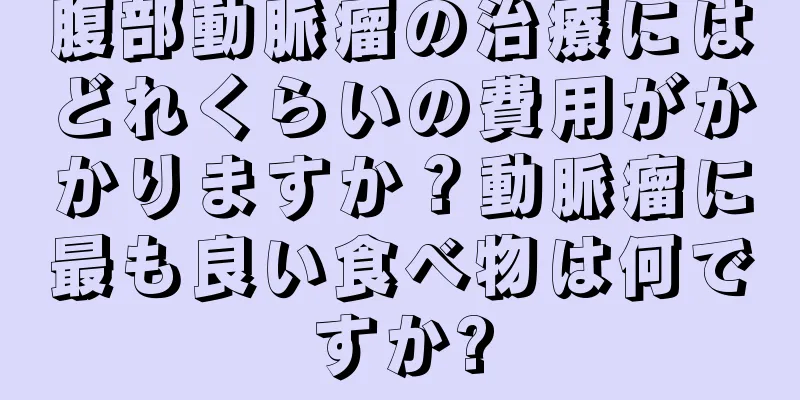 腹部動脈瘤の治療にはどれくらいの費用がかかりますか？動脈瘤に最も良い食べ物は何ですか?