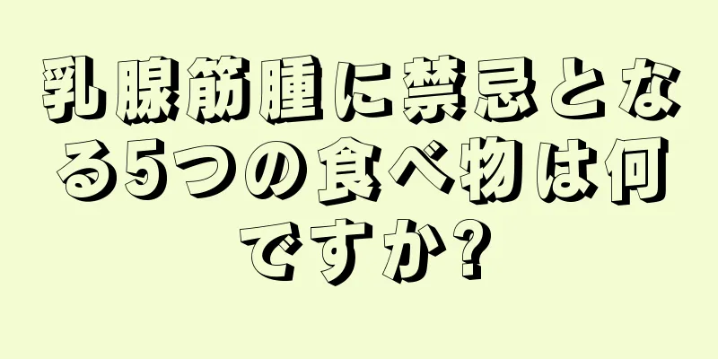 乳腺筋腫に禁忌となる5つの食べ物は何ですか?