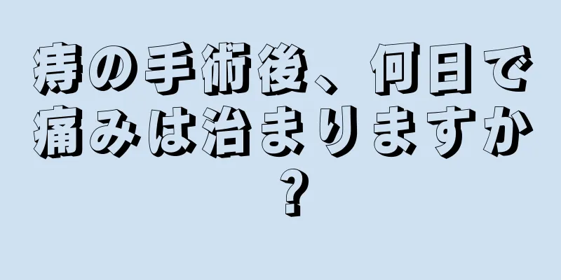 痔の手術後、何日で痛みは治まりますか？