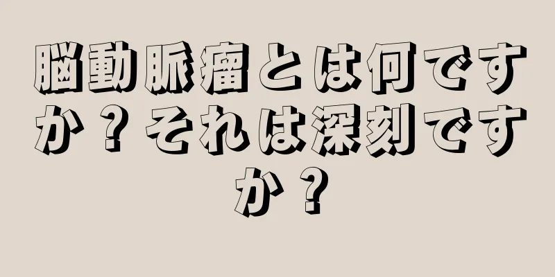 脳動脈瘤とは何ですか？それは深刻ですか？