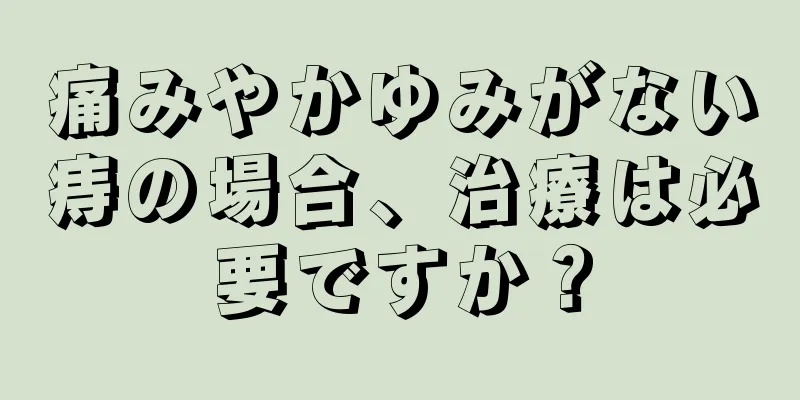 痛みやかゆみがない痔の場合、治療は必要ですか？