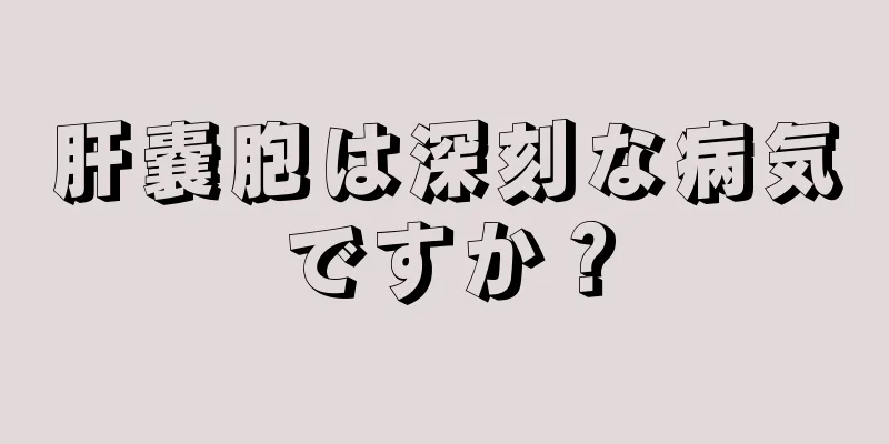 肝嚢胞は深刻な病気ですか？
