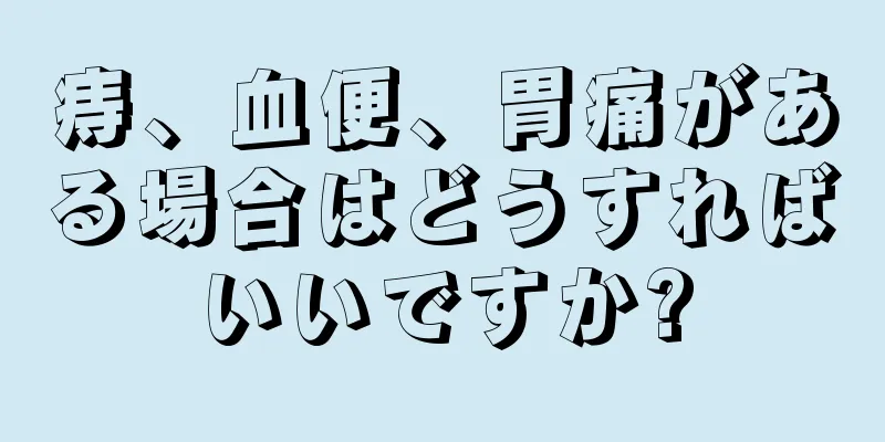 痔、血便、胃痛がある場合はどうすればいいですか?