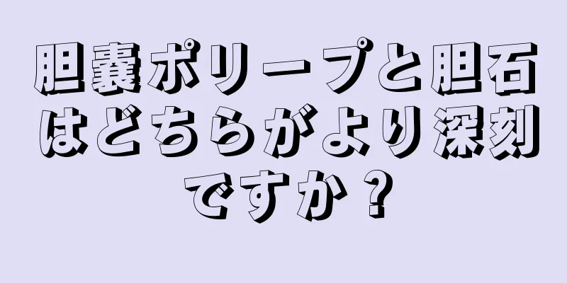 胆嚢ポリープと胆石はどちらがより深刻ですか？