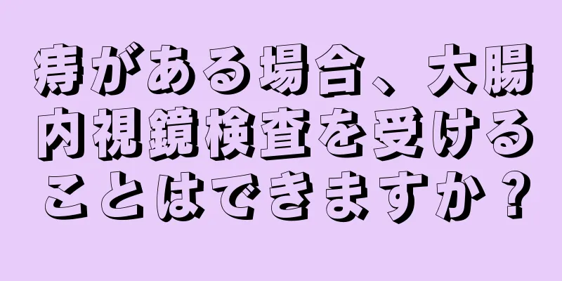 痔がある場合、大腸内視鏡検査を受けることはできますか？