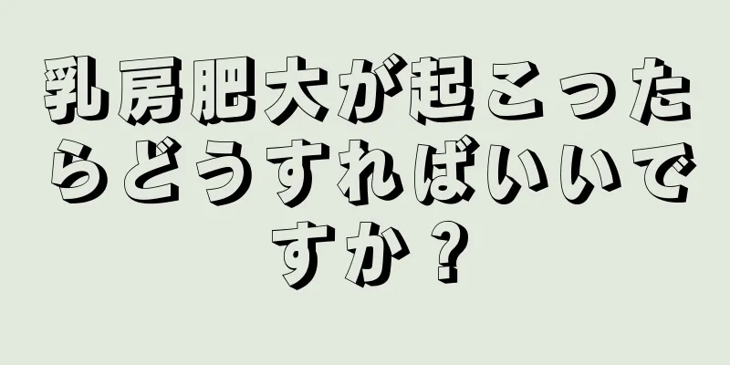 乳房肥大が起こったらどうすればいいですか？